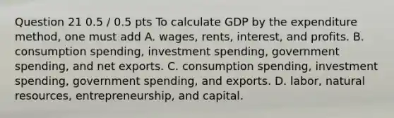 Question 21 0.5 / 0.5 pts To calculate GDP by the expenditure method, one must add A. wages, rents, interest, and profits. B. consumption spending, investment spending, government spending, and net exports. C. consumption spending, investment spending, government spending, and exports. D. labor, natural resources, entrepreneurship, and capital.