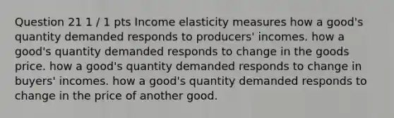 Question 21 1 / 1 pts Income elasticity measures how a good's quantity demanded responds to producers' incomes. how a good's quantity demanded responds to change in the goods price. how a good's quantity demanded responds to change in buyers' incomes. how a good's quantity demanded responds to change in the price of another good.