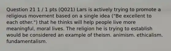 Question 21 1 / 1 pts (Q021) Lars is actively trying to promote a religious movement based on a single idea ("Be excellent to each other.") that he thinks will help people live more meaningful, moral lives. The religion he is trying to establish would be considered an example of theism. animism. ethicalism. fundamentalism.