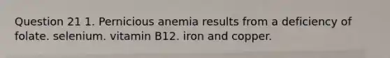 Question 21 1. Pernicious anemia results from a deficiency of folate. selenium. vitamin B12. iron and copper.