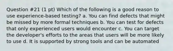 Question #21 (1 pt) Which of the following is a good reason to use experience-based testing? a. You can find defects that might be missed by more formal techniques b. You can test for defects that only experienced users would encounter c. You can target the developer's efforts to the areas that users will be more likely to use d. It is supported by strong tools and can be automated