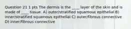 Question 21 1 pts The dermis is the ____ layer of the skin and is made of ____ tissue. A) outer/stratified squamous epithelial B) inner/stratified squamous epithelial C) outer/fibrous connective D) inner/fibrous connective