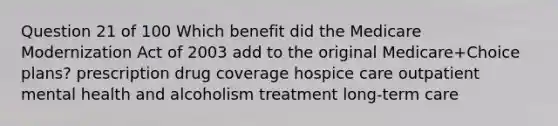 Question 21 of 100 Which benefit did the Medicare Modernization Act of 2003 add to the original Medicare+Choice plans? prescription drug coverage hospice care outpatient mental health and alcoholism treatment long-term care