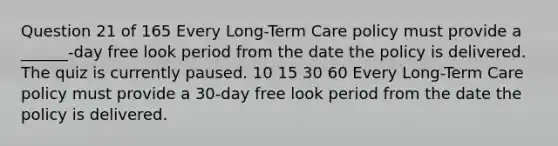 Question 21 of 165 Every Long-Term Care policy must provide a ______-day free look period from the date the policy is delivered. The quiz is currently paused. 10 15 30 60 Every Long-Term Care policy must provide a 30-day free look period from the date the policy is delivered.