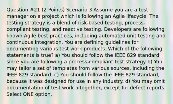 Question #21 (2 Points) Scenario 3 Assume you are a test manager on a project which is following an Agile lifecycle. The testing strategy is a blend of risk-based testing, process-compliant testing, and reactive testing. Developers are following known Agile best practices, including automated unit testing and continuous integration. You are defining guidelines for documenting various test work products. Which of the following statements is true? a) You should follow the IEEE 829 standard, since you are following a process-compliant test strategy b) You may tailor a set of templates from various sources, including the IEEE 829 standard. c) You should follow the IEEE 829 standard, because it was designed for use in any industry. d) You may omit documentation of test work altogether, except for defect reports. Select ONE option.