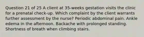 Question 21 of 25 A client at 35-weeks gestation visits the clinic for a prenatal check-up. Which complaint by the client warrants further assessment by the nurse? Periodic abdominal pain. Ankle edema in the afternoon. Backache with prolonged standing. Shortness of breath when climbing stairs.