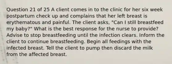 Question 21 of 25 A client comes in to the clinic for her six week postpartum check up and complains that her left breast is erythematous and painful. The client asks, "Can I still breastfeed my baby?" What is the best response for the nurse to provide? Advise to stop breastfeeding until the infection clears. Inform the client to continue breastfeeding. Begin all feedings with the infected breast. Tell the client to pump then discard the milk from the affected breast.