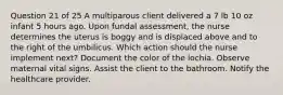 Question 21 of 25 A multiparous client delivered a 7 lb 10 oz infant 5 hours ago. Upon fundal assessment, the nurse determines the uterus is boggy and is displaced above and to the right of the umbilicus. Which action should the nurse implement next? Document the color of the lochia. Observe maternal vital signs. Assist the client to the bathroom. Notify the healthcare provider.