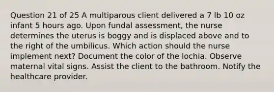 Question 21 of 25 A multiparous client delivered a 7 lb 10 oz infant 5 hours ago. Upon fundal assessment, the nurse determines the uterus is boggy and is displaced above and to the right of the umbilicus. Which action should the nurse implement next? Document the color of the lochia. Observe maternal vital signs. Assist the client to the bathroom. Notify the healthcare provider.