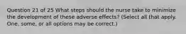 Question 21 of 25 What steps should the nurse take to minimize the development of these adverse effects? (Select all that apply. One, some, or all options may be correct.)