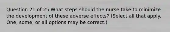 Question 21 of 25 What steps should the nurse take to minimize the development of these adverse effects? (Select all that apply. One, some, or all options may be correct.)