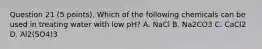 Question 21 (5 points). Which of the following chemicals can be used in treating water with low pH? A. NaCl B. Na2CO3 C. CaCl2 D. Al2(SO4)3