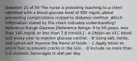 Question 21 of 55 The nurse is providing teaching to a client admitted with a blood glucose level of 580 mg/dL about preventing complications related to diabetes mellitus. Which information stated by the client indicates understanding? Reference Range Glucose [Reference Range: 0 to 50 years: less than 140 mg/dL or less than 7.8 mmol/L] - A Obtain an A1C blood test every year to monitor glucose control. - B Using salt, herbs, and spices will improve the flavor of foods. - C Apply lotion to entire foot to prevent cracks in the skin. - D Include no more than 1-2 alcoholic beverages in diet per day.