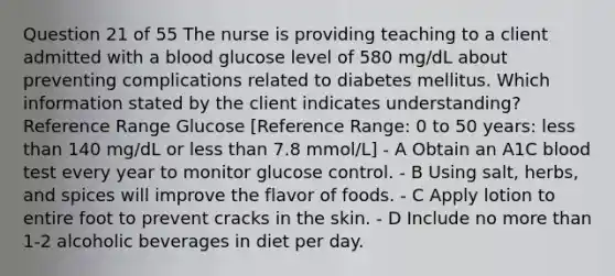 Question 21 of 55 The nurse is providing teaching to a client admitted with a blood glucose level of 580 mg/dL about preventing complications related to diabetes mellitus. Which information stated by the client indicates understanding? Reference Range Glucose [Reference Range: 0 to 50 years: less than 140 mg/dL or less than 7.8 mmol/L] - A Obtain an A1C blood test every year to monitor glucose control. - B Using salt, herbs, and spices will improve the flavor of foods. - C Apply lotion to entire foot to prevent cracks in the skin. - D Include no more than 1-2 alcoholic beverages in diet per day.