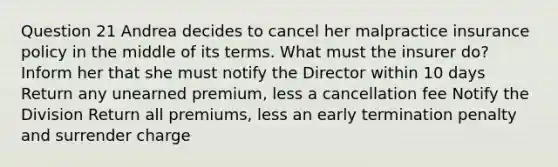 Question 21 Andrea decides to cancel her malpractice insurance policy in the middle of its terms. What must the insurer do? Inform her that she must notify the Director within 10 days Return any unearned premium, less a cancellation fee Notify the Division Return all premiums, less an early termination penalty and surrender charge