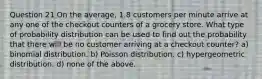 Question 21 On the average, 1.8 customers per minute arrive at any one of the checkout counters of a grocery store. What type of probability distribution can be used to find out the probability that there will be no customer arriving at a checkout counter? a) binomial distribution. b) Poisson distribution. c) hypergeometric distribution. d) none of the above.