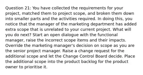 Question 21: You have collected the requirements for your project, matched them to project scope, and broken them down into smaller parts and the activities required. In doing this, you notice that the manager of the marketing department has added extra scope that is unrelated to your current project. What will you do next? Start an open dialogue with the functional manager, raise the incorrect scope items and their impacts. Override the marketing manager's decision on scope as you are the senior project manager. Raise a change request for the additional scope and let the Change Control Board decide. Place the additional scope into the product backlog for the product owner to prioritise it.