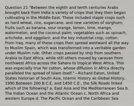 Question 21 "Between the eighth and tenth centuries Arabs brought back from India a variety of crops that they then began cultivating in the Middle East. These included staple crops such as hard wheat, rice, sugarcane, and new varieties of sorghum; fruits such as banana, sour orange, lemon, lime, mango, watermelon, and the coconut palm; vegetables such as spinach, artichoke, and eggplant; and the key industrial crop, cotton. From Iraq, many of these crops then spread westward all the way to Muslim Spain, which was transformed into a veritable garden under Muslim rule. Other crops passed by ship from southern Arabia to East Africa, while still others moved by caravan from northwest Africa across the Sahara to tropical West Africa. This was especially true for cotton, whose diffusion in Africa directly paralleled the spread of Islam itself."—Richard Eaton, United States historian of South Asia, Islamic History as Global History, 1990.Between 200 B.C.E. and 1450 C.E., the Silk Roads linked which of the following? a. East Asia and the Mediterranean Sea b. The Indian Ocean and the Atlantic Ocean c. North Africa and western Europe d. The Pacific Ocean and the Caribbean Sea