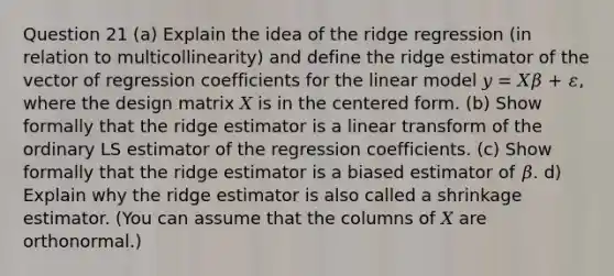 Question 21 (a) Explain the idea of the ridge regression (in relation to multicollinearity) and define the ridge estimator of the vector of regression coefficients for the linear model 𝑦 = 𝑋𝛽 + 𝜀, where the design matrix 𝑋 is in the centered form. (b) Show formally that the ridge estimator is a linear transform of the ordinary LS estimator of the regression coefficients. (c) Show formally that the ridge estimator is a biased estimator of 𝛽. d) Explain why the ridge estimator is also called a shrinkage estimator. (You can assume that the columns of 𝑋 are orthonormal.)