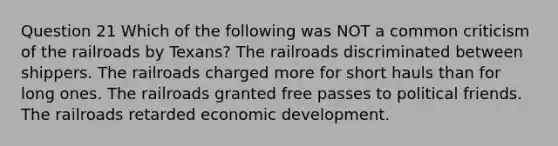 Question 21 Which of the following was NOT a common criticism of the railroads by Texans? The railroads discriminated between shippers. The railroads charged more for short hauls than for long ones. The railroads granted free passes to political friends. The railroads retarded economic development.