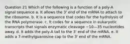 Question 21 Which of the following is a function of a poly-A signal sequence a. It allows the 3' end of the mRNA to attach to the ribosome. b. It is a sequence that codes for the hydrolysis of the RNA polymerase. c. It codes for a sequence in eukaryotic transcripts that signals enzymatic cleavage ~10—35 nucleotides away. d. It adds the poly-A tail to the 3' end of the mRNA. e. It adds a 7-methylguanosine cap to the 3' end of the mRNA.