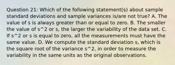 Question 21: Which of the following statement(s) about sample standard deviations and sample variances is/are not true? A. The value of s is always greater than or equal to zero. B. The smaller the value of s^2 or s, the larger the variability of the data set. C. If s^2 or s is equal to zero, all the measurements must have the same value. D. We compute the standard deviation s, which is the square root of the variance s^2, in order to measure the variability in the same units as the original observations.