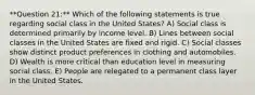 **Question 21:** Which of the following statements is true regarding social class in the United States? A) Social class is determined primarily by income level. B) Lines between social classes in the United States are fixed and rigid. C) Social classes show distinct product preferences in clothing and automobiles. D) Wealth is more critical than education level in measuring social class. E) People are relegated to a permanent class layer in the United States.