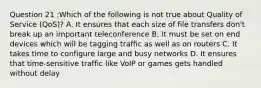 Question 21 :Which of the following is not true about Quality of Service (QoS)? A. It ensures that each size of file transfers don't break up an important teleconference B. It must be set on end devices which will be tagging traffic as well as on routers C. It takes time to configure large and busy networks D. It ensures that time-sensitive traffic like VoIP or games gets handled without delay