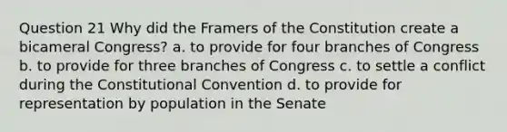 Question 21 Why did the Framers of the Constitution create a bicameral Congress? a. to provide for four branches of Congress b. to provide for three branches of Congress c. to settle a conflict during <a href='https://www.questionai.com/knowledge/knd5xy61DJ-the-constitutional-convention' class='anchor-knowledge'>the constitutional convention</a> d. to provide for representation by population in the Senate