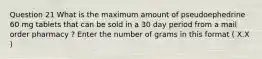 Question 21 What is the maximum amount of pseudoephedrine 60 mg tablets that can be sold in a 30 day period from a mail order pharmacy ? Enter the number of grams in this format ( X.X )