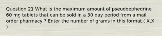 Question 21 What is the maximum amount of pseudoephedrine 60 mg tablets that can be sold in a 30 day period from a mail order pharmacy ? Enter the number of grams in this format ( X.X )