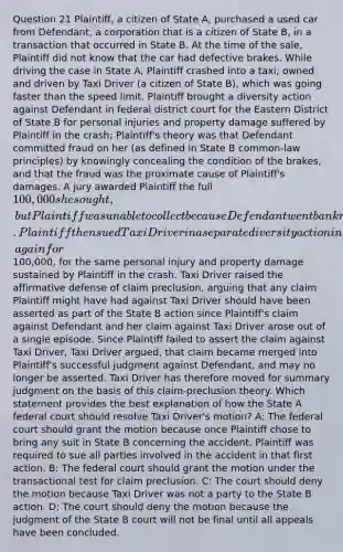 Question 21 Plaintiff, a citizen of State A, purchased a used car from Defendant, a corporation that is a citizen of State B, in a transaction that occurred in State B. At the time of the sale, Plaintiff did not know that the car had defective brakes. While driving the case in State A, Plaintiff crashed into a taxi, owned and driven by Taxi Driver (a citizen of State B), which was going faster than the speed limit. Plaintiff brought a diversity action against Defendant in federal district court for the Eastern District of State B for personal injuries and property damage suffered by Plaintiff in the crash; Plaintiff's theory was that Defendant committed fraud on her (as defined in State B common-law principles) by knowingly concealing the condition of the brakes, and that the fraud was the proximate cause of Plaintiff's damages. A jury awarded Plaintiff the full 100,000 she sought, but Plaintiff was unable to collect because Defendant went bankrupt. Plaintiff then sued Taxi Driver in a separate diversity action in federal district court for the Southern District of State A, again for100,000, for the same personal injury and property damage sustained by Plaintiff in the crash. Taxi Driver raised the affirmative defense of claim preclusion, arguing that any claim Plaintiff might have had against Taxi Driver should have been asserted as part of the State B action since Plaintiff's claim against Defendant and her claim against Taxi Driver arose out of a single episode. Since Plaintiff failed to assert the claim against Taxi Driver, Taxi Driver argued, that claim became merged into Plaintiff's successful judgment against Defendant, and may no longer be asserted. Taxi Driver has therefore moved for summary judgment on the basis of this claim-preclusion theory. Which statement provides the best explanation of how the State A federal court should resolve Taxi Driver's motion? A: The federal court should grant the motion because once Plaintiff chose to bring any suit in State B concerning the accident, Plaintiff was required to sue all parties involved in the accident in that first action. B: The federal court should grant the motion under the transactional test for claim preclusion. C: The court should deny the motion because Taxi Driver was not a party to the State B action. D: The court should deny the motion because the judgment of the State B court will not be final until all appeals have been concluded.