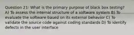 Question 21: What is the primary purpose of black box testing? A) To assess the internal structure of a software system B) To evaluate the software based on its external behavior C) To validate the source code against coding standards D) To identify defects in the user interface