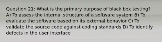 Question 21: What is the primary purpose of black box testing? A) To assess the internal structure of a software system B) To evaluate the software based on its external behavior C) To validate the source code against coding standards D) To identify defects in the user interface