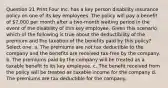 Question 21 Print Four Inc. has a key person disability insurance policy on one of its key employees. The policy will pay a benefit of 7,000 per month after a two-month waiting period in the event of the disability of this key employee. Given this scenario which of the following is true about the deductibility of the premium and the taxation of the benefits paid by this policy? Select one: a. The premiums are not tax deductible to the company and the benefits are received tax-free by the company. b. The premiums paid by the company will be treated as a taxable benefit to its key employee. c. The benefit received from the policy will be treated as taxable income for the company d. The premiums are tax deductible for the company.