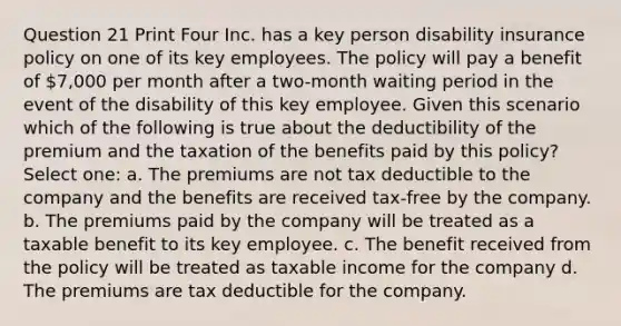 Question 21 Print Four Inc. has a key person disability insurance policy on one of its key employees. The policy will pay a benefit of 7,000 per month after a two-month waiting period in the event of the disability of this key employee. Given this scenario which of the following is true about the deductibility of the premium and the taxation of the benefits paid by this policy? Select one: a. The premiums are not tax deductible to the company and the benefits are received tax-free by the company. b. The premiums paid by the company will be treated as a taxable benefit to its key employee. c. The benefit received from the policy will be treated as taxable income for the company d. The premiums are tax deductible for the company.