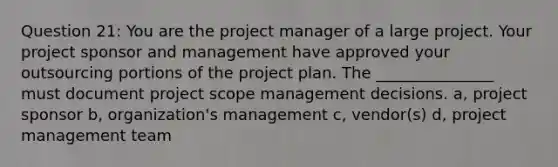 Question 21: You are the project manager of a large project. Your project sponsor and management have approved your outsourcing portions of the project plan. The _______________ must document project scope management decisions. a, project sponsor b, organization's management c, vendor(s) d, project management team