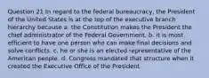 Question 21 In regard to the federal bureaucracy, the President of the United States is at the top of the executive branch hierarchy because a. the Constitution makes the President the chief administrator of the Federal Government. b. it is most efficient to have one person who can make final decisions and solve conflicts. c. he or she is an elected representative of the American people. d. Congress mandated that structure when it created the Executive Office of the President.