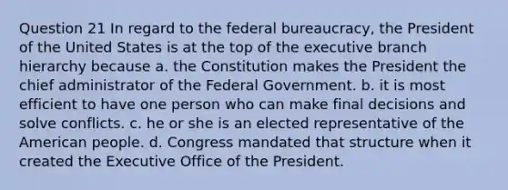 Question 21 In regard to the federal bureaucracy, the President of the United States is at the top of the executive branch hierarchy because a. the Constitution makes the President the chief administrator of the Federal Government. b. it is most efficient to have one person who can make final decisions and solve conflicts. c. he or she is an elected representative of the American people. d. Congress mandated that structure when it created the Executive Office of the President.