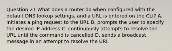 Question 21 What does a router do when configured with the default DNS lookup settings, and a URL is entered on the CLI? A. initiates a ping request to the URL B. prompts the user to specify the desired IP address C. continuously attempts to resolve the URL until the command is cancelled D. sends a broadcast message in an attempt to resolve the URL