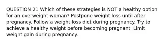 QUESTION 21 Which of these strategies is NOT a healthy option for an overweight woman? Postpone weight loss until after pregnancy. Follow a weight loss diet during pregnancy. Try to achieve a healthy weight before becoming pregnant. Limit weight gain during pregnancy.