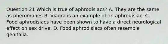 Question 21 Which is true of aphrodisiacs? A. They are the same as pheromones B. Viagra is an example of an aphrodisiac. C. Food aphrodisiacs have been shown to have a direct neurological effect on sex drive. D. Food aphrodisiacs often resemble genitalia.