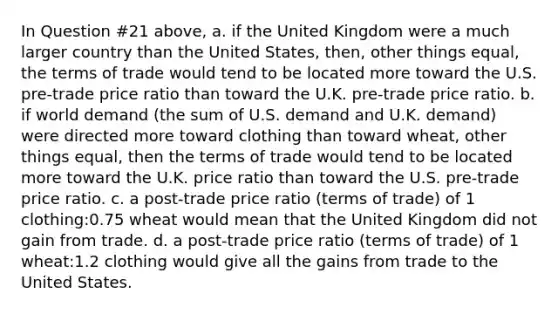 In Question #21 above, a. if the United Kingdom were a much larger country than the United States, then, other things equal, the terms of trade would tend to be located more toward the U.S. pre-trade price ratio than toward the U.K. pre-trade price ratio. b. if world demand (the sum of U.S. demand and U.K. demand) were directed more toward clothing than toward wheat, other things equal, then the terms of trade would tend to be located more toward the U.K. price ratio than toward the U.S. pre-trade price ratio. c. a post-trade price ratio (terms of trade) of 1 clothing:0.75 wheat would mean that the United Kingdom did not gain from trade. d. a post-trade price ratio (terms of trade) of 1 wheat:1.2 clothing would give all the gains from trade to the United States.