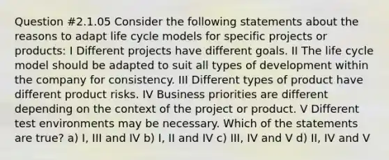 Question #2.1.05 Consider the following statements about the reasons to adapt life cycle models for specific projects or products: I Different projects have different goals. II The life cycle model should be adapted to suit all types of development within the company for consistency. III Different types of product have different product risks. IV Business priorities are different depending on the context of the project or product. V Different test environments may be necessary. Which of the statements are true? a) I, III and IV b) I, II and IV c) III, IV and V d) II, IV and V