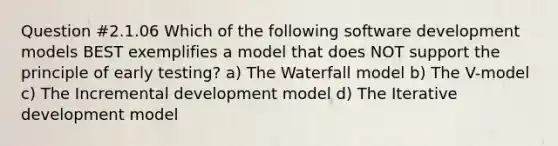 Question #2.1.06 Which of the following software development models BEST exemplifies a model that does NOT support the principle of early testing? a) The Waterfall model b) The V-model c) The Incremental development model d) The Iterative development model