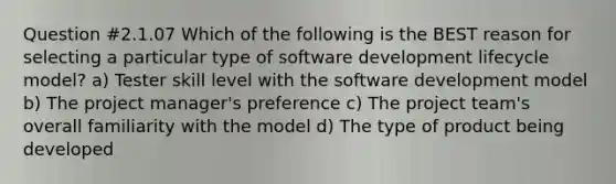 Question #2.1.07 Which of the following is the BEST reason for selecting a particular type of software development lifecycle model? a) Tester skill level with the software development model b) The project manager's preference c) The project team's overall familiarity with the model d) The type of product being developed