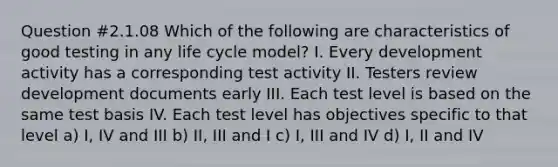 Question #2.1.08 Which of the following are characteristics of good testing in any life cycle model? I. Every development activity has a corresponding test activity II. Testers review development documents early III. Each test level is based on the same test basis IV. Each test level has objectives specific to that level a) I, IV and III b) II, III and I c) I, III and IV d) I, II and IV