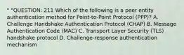 " "QUESTION: 211 Which of the following is a peer entity authentication method for Point-to-Point Protocol (PPP)? A. Challenge Handshake Authentication Protocol (CHAP) B. Message Authentication Code (MAC) C. Transport Layer Security (TLS) handshake protocol D. Challenge-response authentication mechanism