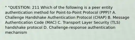 " "QUESTION: 211 Which of the following is a peer entity authentication method for Point-to-Point Protocol (PPP)? A. Challenge Handshake Authentication Protocol (CHAP) B. Message Authentication Code (MAC) C. Transport Layer Security (TLS) handshake protocol D. Challenge-response authentication mechanism