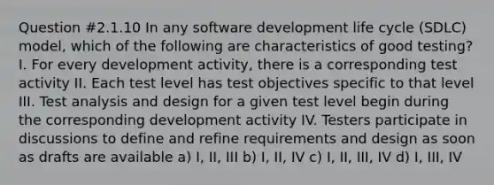 Question #2.1.10 In any software development life cycle (SDLC) model, which of the following are characteristics of good testing? I. For every development activity, there is a corresponding test activity II. Each test level has test objectives specific to that level III. Test analysis and design for a given test level begin during the corresponding development activity IV. Testers participate in discussions to define and refine requirements and design as soon as drafts are available a) I, II, III b) I, II, IV c) I, II, III, IV d) I, III, IV